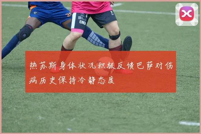 热苏斯身体状况积极反馈巴萨对伤病历史保持冷静态度