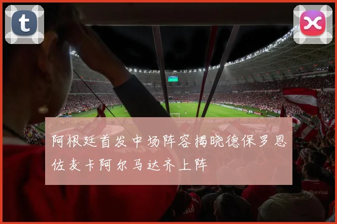 阿根廷首发中场阵容揭晓德保罗恩佐麦卡阿尔马达齐上阵