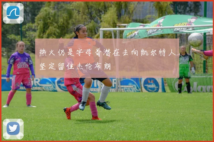 热火仍是字母哥潜在去向凯尔特人坚定留住杰伦布朗