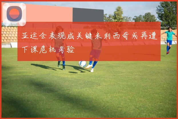 亚运会表现成关键米利西奇或再遭下课危机考验