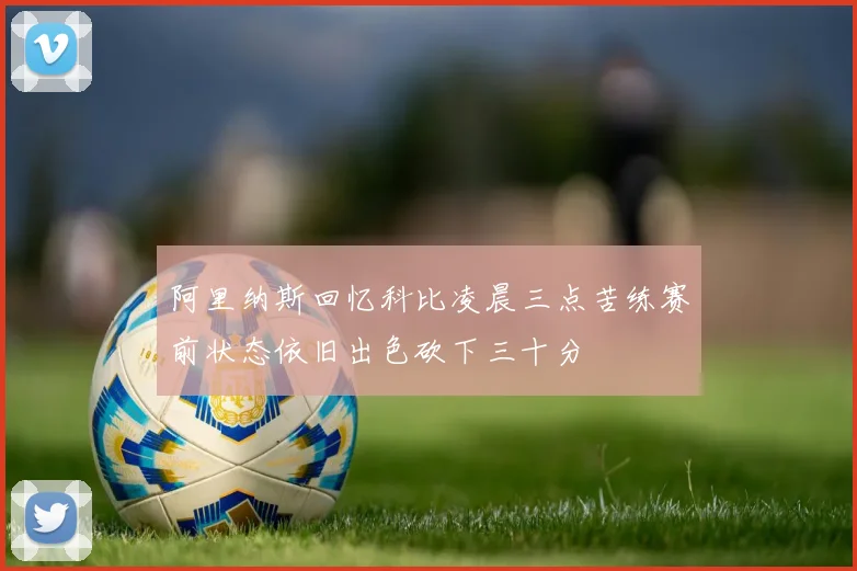 阿里纳斯回忆科比凌晨三点苦练赛前状态依旧出色砍下三十分