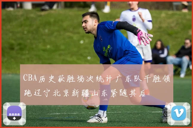 CBA历史获胜场次统计广东队千胜领跑辽宁北京新疆山东紧随其后