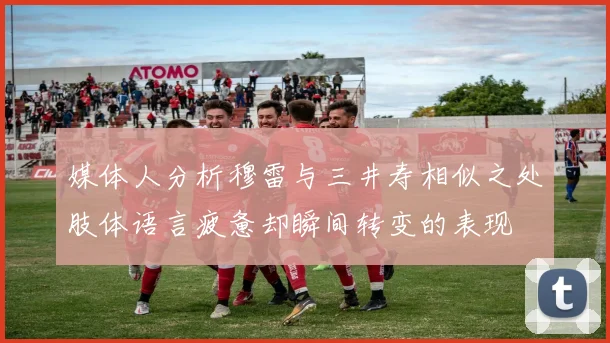 媒体人分析穆雷与三井寿相似之处肢体语言疲惫却瞬间转变的表现