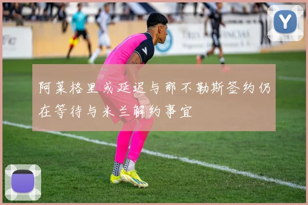 阿莱格里或延迟与那不勒斯签约仍在等待与米兰解约事宜