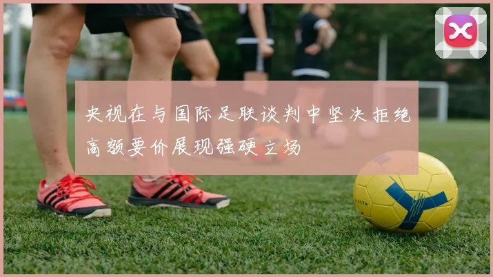 央视在与国际足联谈判中坚决拒绝高额要价展现强硬立场