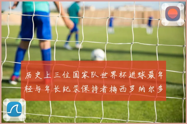 历史上三位国家队世界杯进球最年轻与年长纪录保持者梅西罗纳尔多劳德鲁普