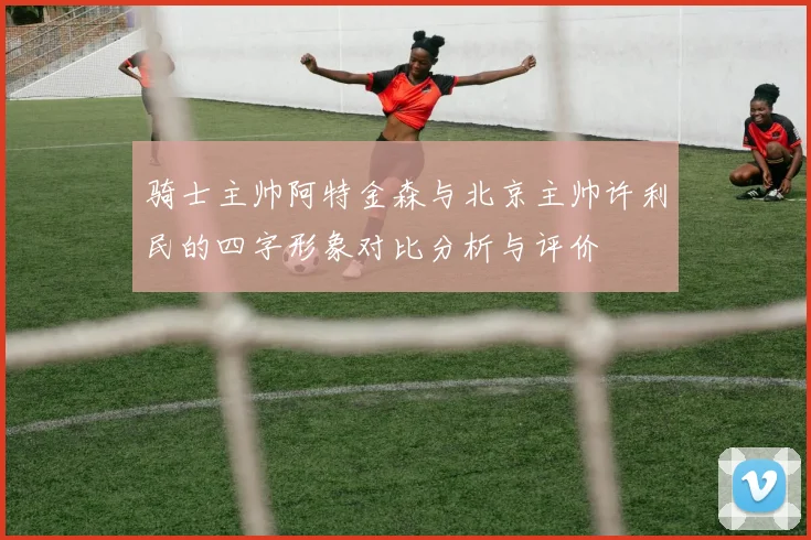 骑士主帅阿特金森与北京主帅许利民的四字形象对比分析与评价