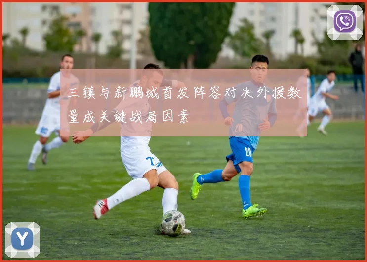 三镇与新鹏城首发阵容对决外援数量成关键战局因素