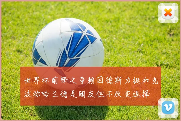 世界杯前锋之争赖因德斯力挺加克波称哈兰德是朋友但不改变选择