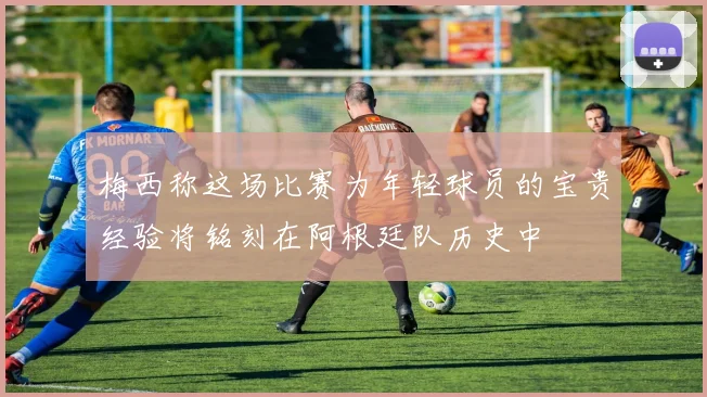 梅西称这场比赛为年轻球员的宝贵经验将铭刻在阿根廷队历史中