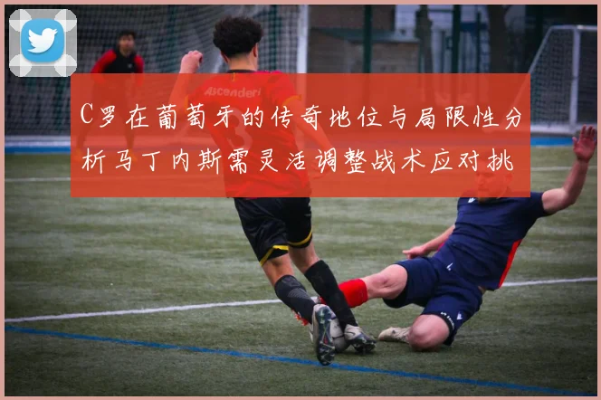 C罗在葡萄牙的传奇地位与局限性分析马丁内斯需灵活调整战术应对挑战