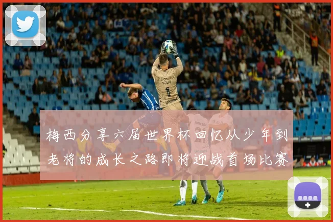 梅西分享六届世界杯回忆从少年到老将的成长之路即将迎战首场比赛