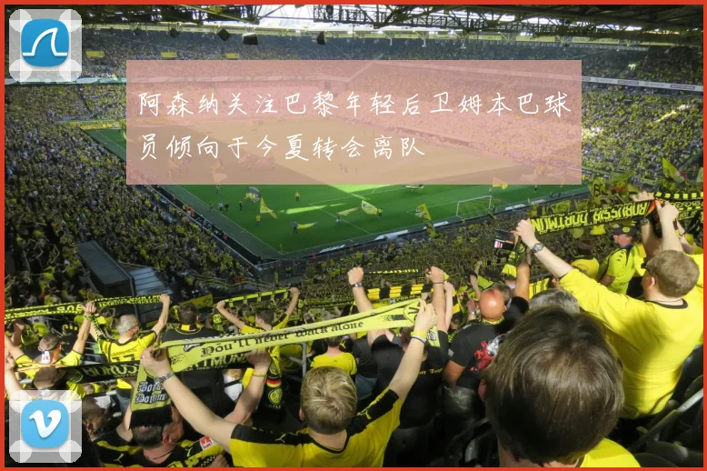 阿森纳关注巴黎年轻后卫姆本巴球员倾向于今夏转会离队