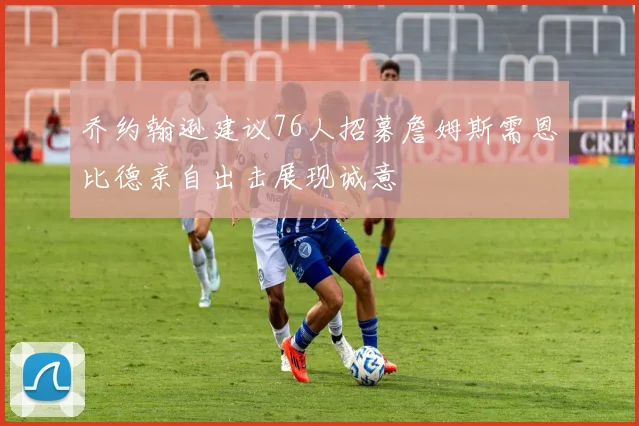 乔约翰逊建议76人招募詹姆斯需恩比德亲自出击展现诚意