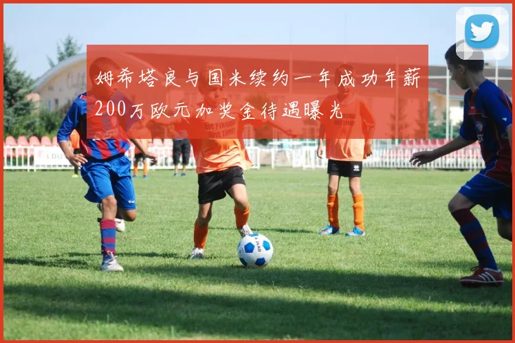 姆希塔良与国米续约一年成功年薪200万欧元加奖金待遇曝光