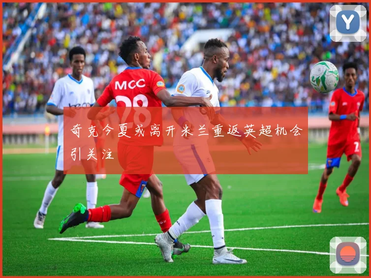 奇克今夏或离开米兰重返英超机会引关注
