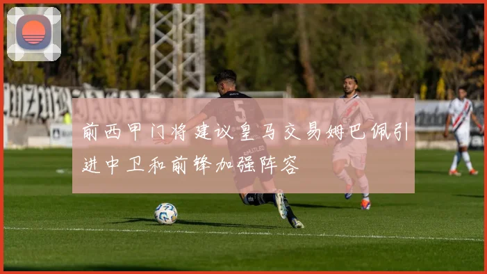 前西甲门将建议皇马交易姆巴佩引进中卫和前锋加强阵容