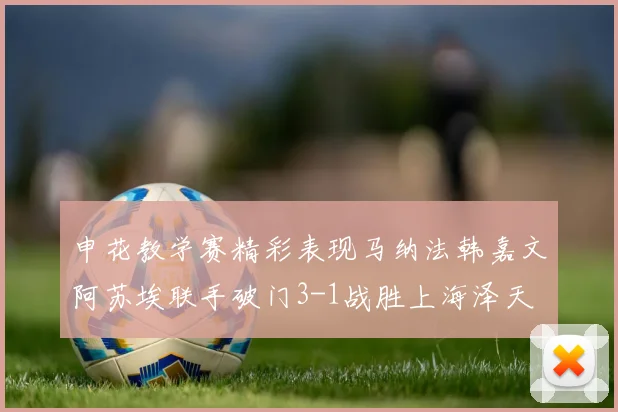 申花教学赛精彩表现马纳法韩嘉文阿苏埃联手破门3-1战胜上海泽天