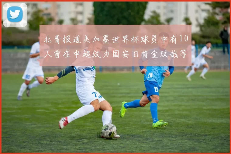 北青报道美加墨世界杯球员中有10人曾在中超效力国安旧将金玟哉等三人入选
