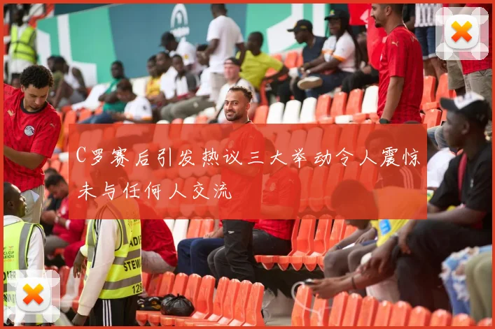 C罗赛后引发热议三大举动令人震惊未与任何人交流