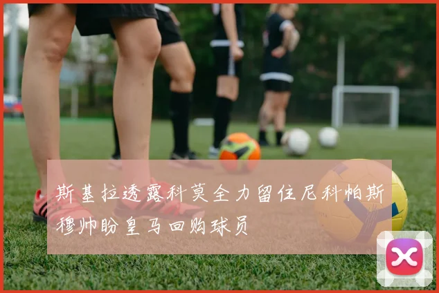 斯基拉透露科莫全力留住尼科帕斯穆帅盼皇马回购球员