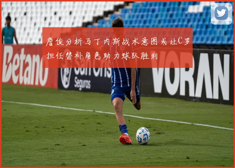 詹俊分析马丁内斯战术意图或让C罗担任替补角色助力球队胜利