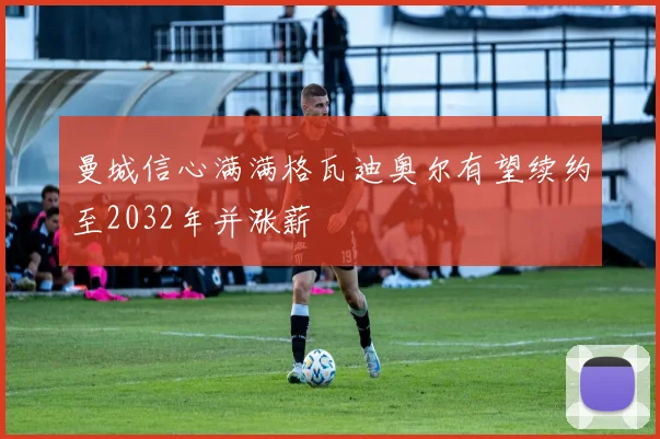 曼城信心满满格瓦迪奥尔有望续约至2032年并涨薪